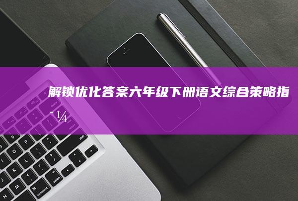 解锁优化答案：六年级下册语文综合策略指导